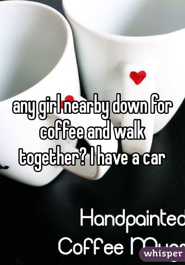 any girl nearby down for coffee and walk together? I have a car