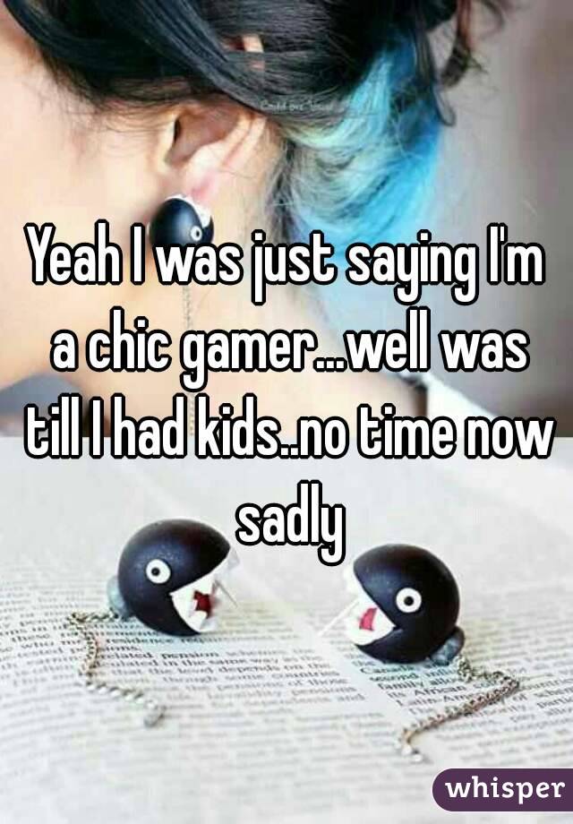 Yeah I was just saying I'm a chic gamer...well was till I had kids..no time now sadly