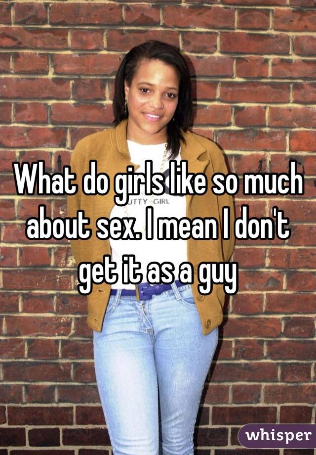 What do girls like so much about sex. I mean I don't get it as a guy 