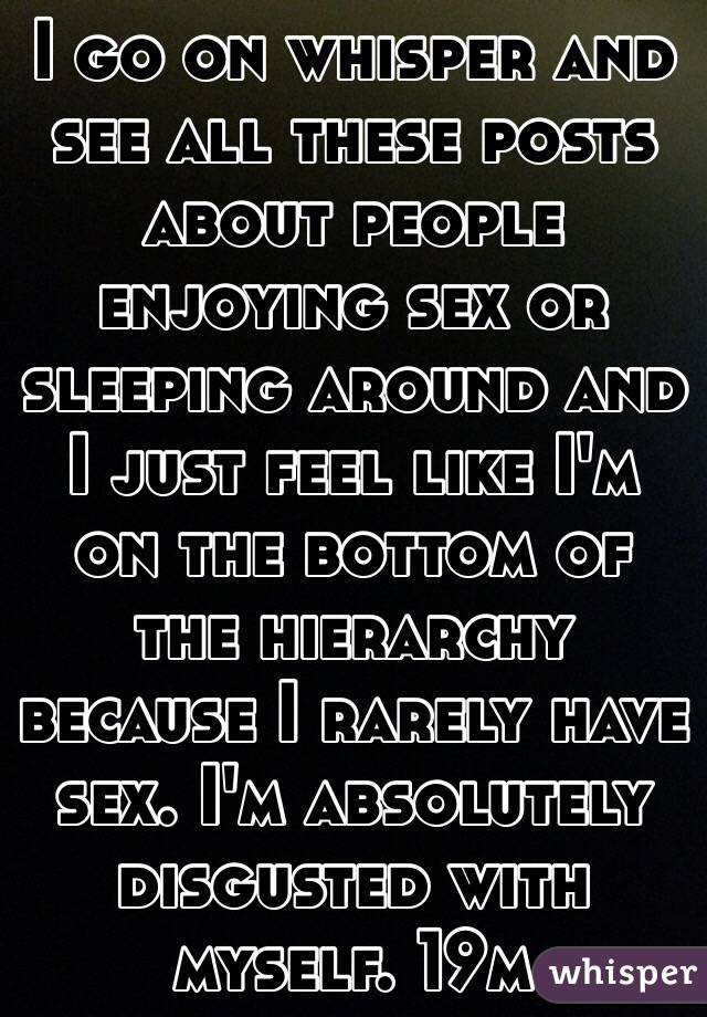 I go on whisper and see all these posts about people enjoying sex or sleeping around and I just feel like I'm on the bottom of the hierarchy because I rarely have sex. I'm absolutely disgusted with myself. 19m