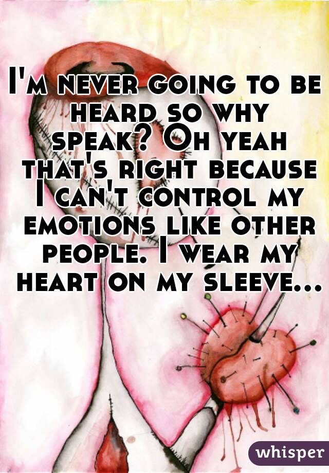 I'm never going to be heard so why speak? Oh yeah that's right because I can't control my emotions like other people. I wear my heart on my sleeve...