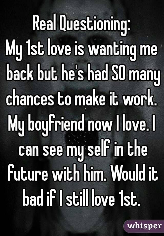 Real Questioning:
My 1st love is wanting me back but he's had SO many chances to make it work. 
My boyfriend now I love. I can see my self in the future with him. Would it bad if I still love 1st. 