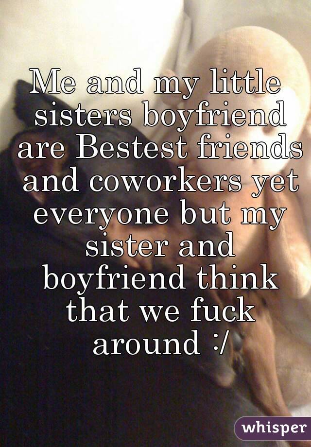 Me and my little sisters boyfriend are Bestest friends and coworkers yet everyone but my sister and boyfriend think that we fuck around :/