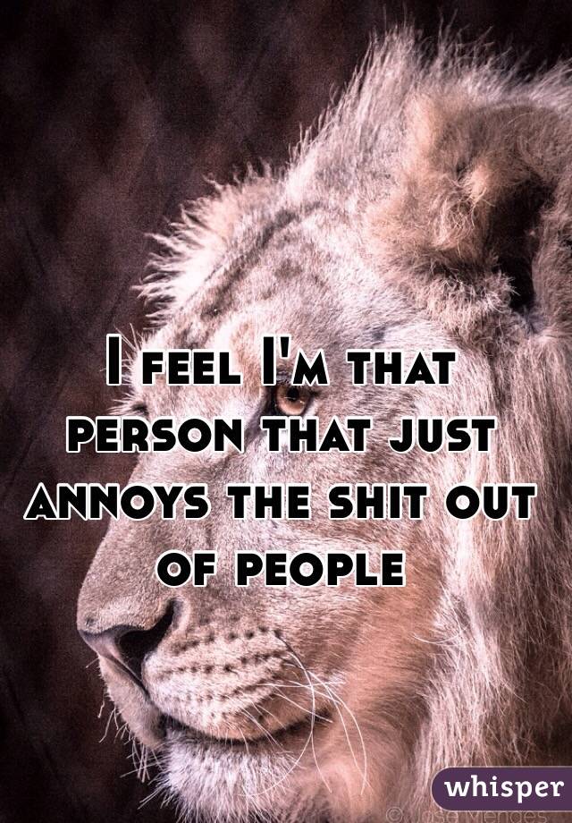 I feel I'm that person that just annoys the shit out of people 