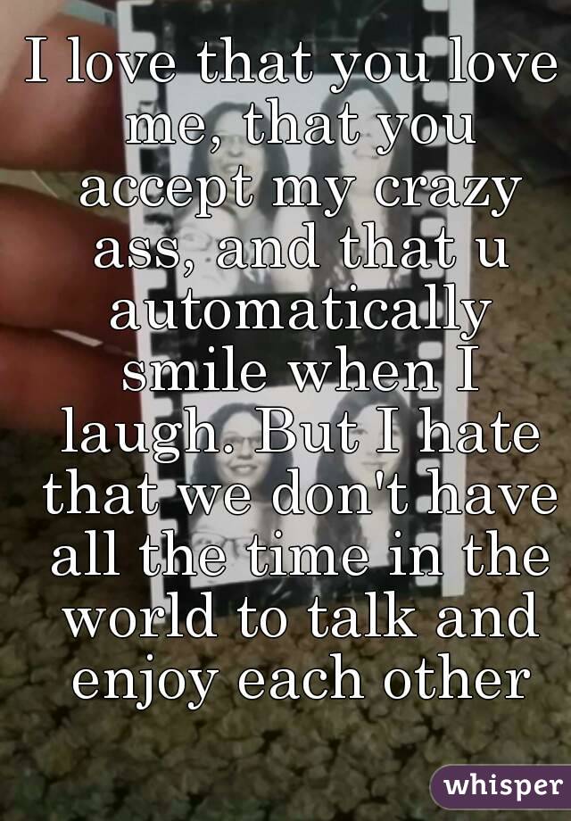I love that you love me, that you accept my crazy ass, and that u automatically smile when I laugh. But I hate that we don't have all the time in the world to talk and enjoy each other