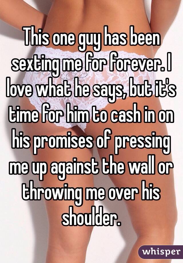 This one guy has been sexting me for forever. I love what he says, but it's time for him to cash in on his promises of pressing me up against the wall or throwing me over his shoulder. 