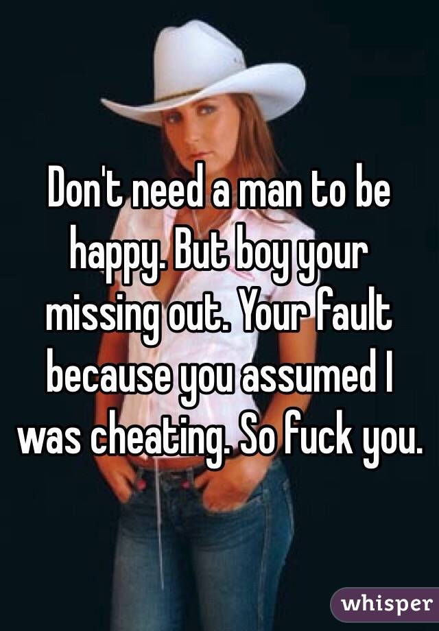 Don't need a man to be happy. But boy your missing out. Your fault because you assumed I was cheating. So fuck you. 