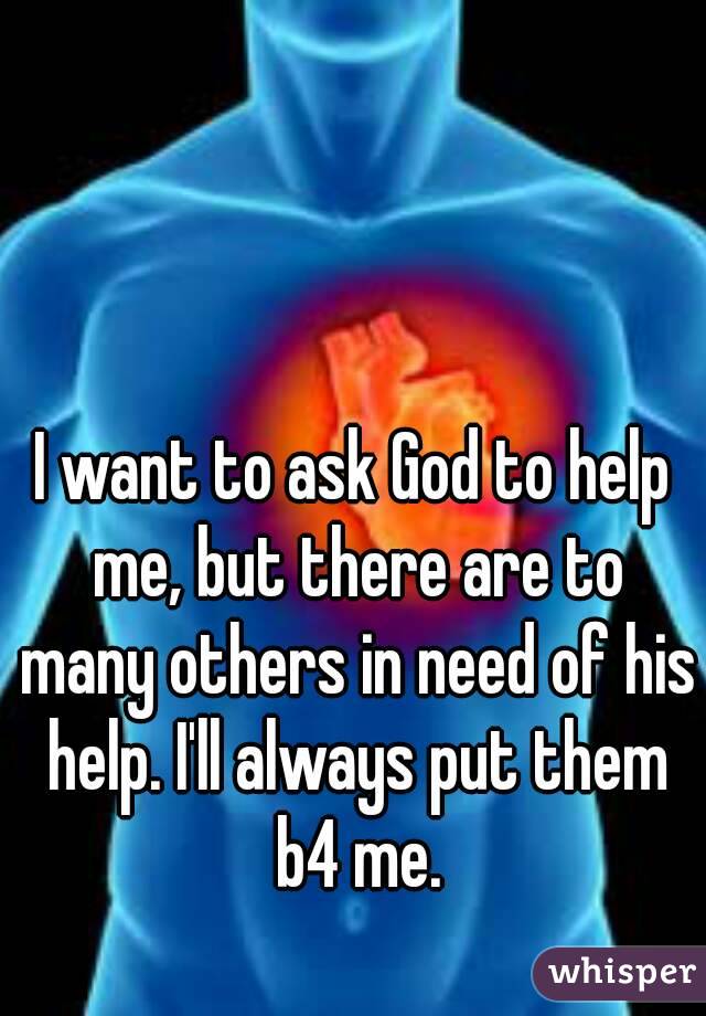 I want to ask God to help me, but there are to many others in need of his help. I'll always put them b4 me.