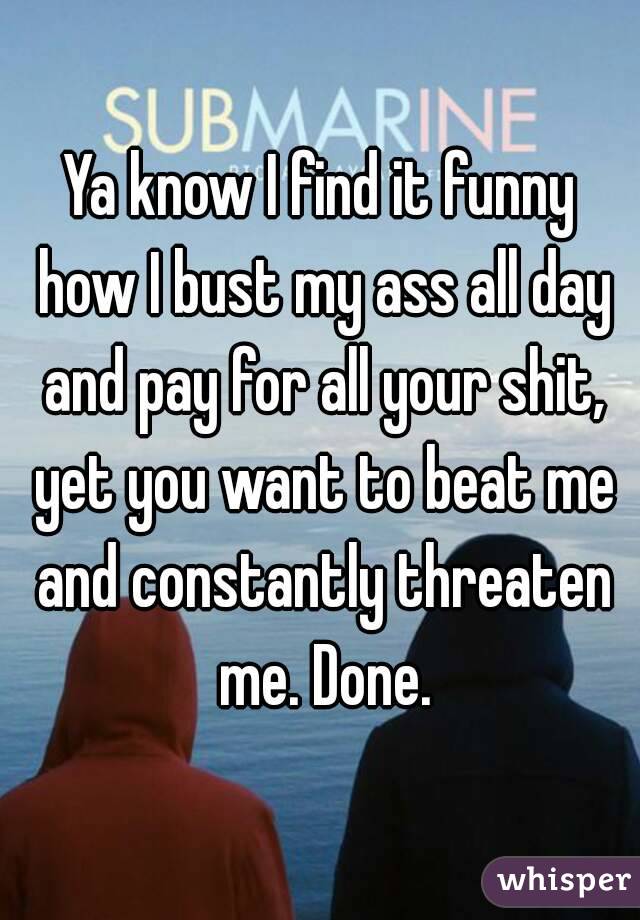 Ya know I find it funny how I bust my ass all day and pay for all your shit, yet you want to beat me and constantly threaten me. Done.