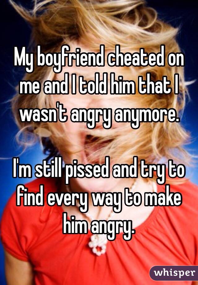 My boyfriend cheated on me and I told him that I wasn't angry anymore.

I'm still pissed and try to find every way to make him angry.
