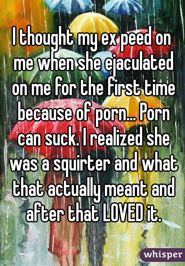 I thought my ex peed on me when she ejaculated on me for the first time because of porn... Porn can suck. I realized she was a squirter and what that actually meant and after that LOVED it.