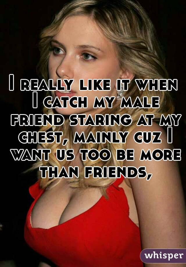 I really like it when I catch my male friend staring at my chest, mainly cuz I want us too be more than friends,
