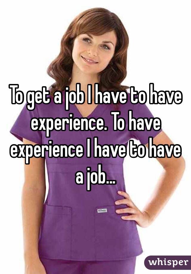 To get a job I have to have experience. To have experience I have to have a job...