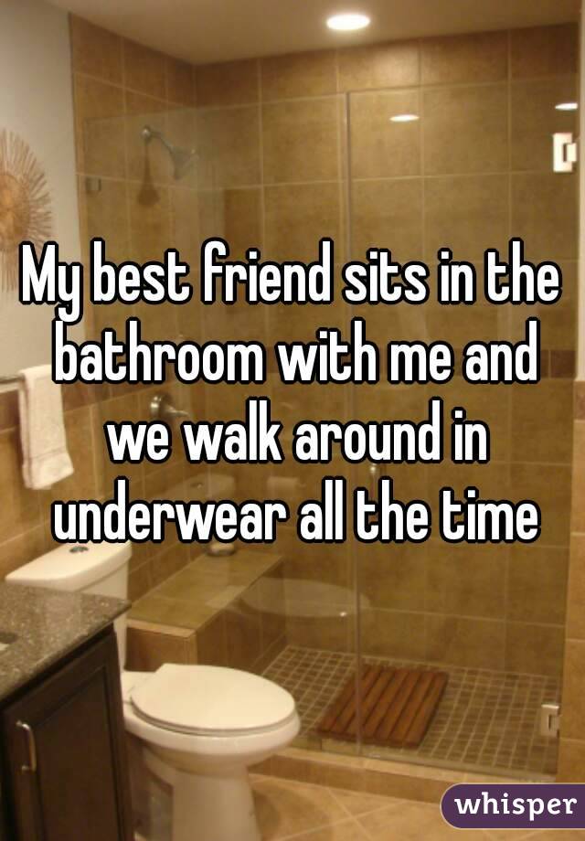 My best friend sits in the bathroom with me and we walk around in underwear all the time