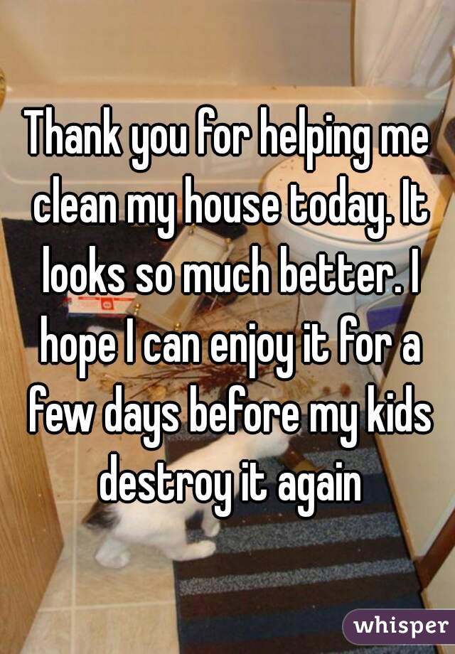 Thank you for helping me clean my house today. It looks so much better. I hope I can enjoy it for a few days before my kids destroy it again