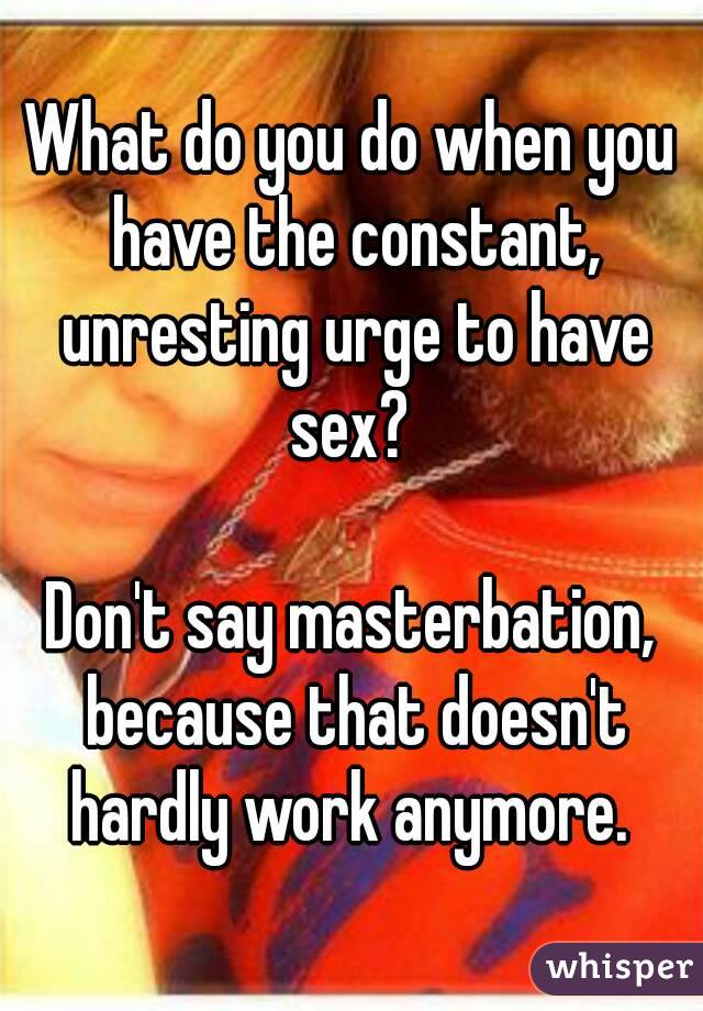 What do you do when you have the constant, unresting urge to have sex? 

Don't say masterbation, because that doesn't hardly work anymore. 