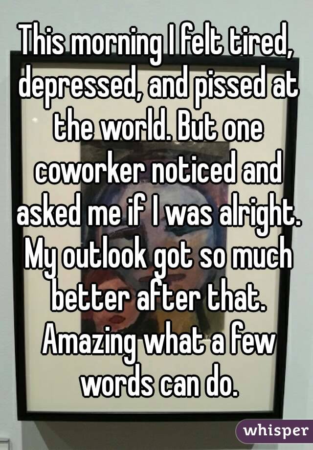 This morning I felt tired, depressed, and pissed at the world. But one coworker noticed and asked me if I was alright. My outlook got so much better after that. Amazing what a few words can do.