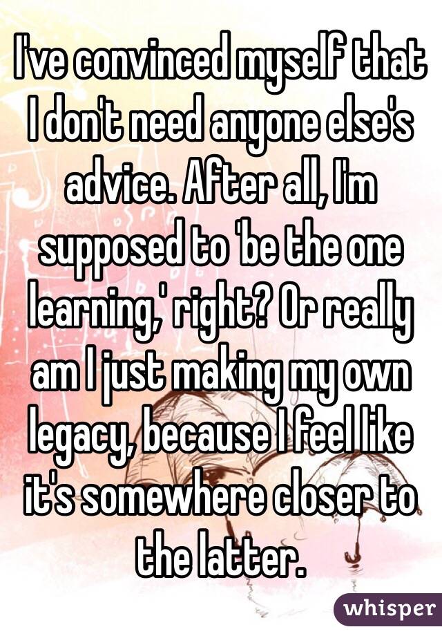 I've convinced myself that I don't need anyone else's advice. After all, I'm supposed to 'be the one learning,' right? Or really am I just making my own legacy, because I feel like it's somewhere closer to the latter. 