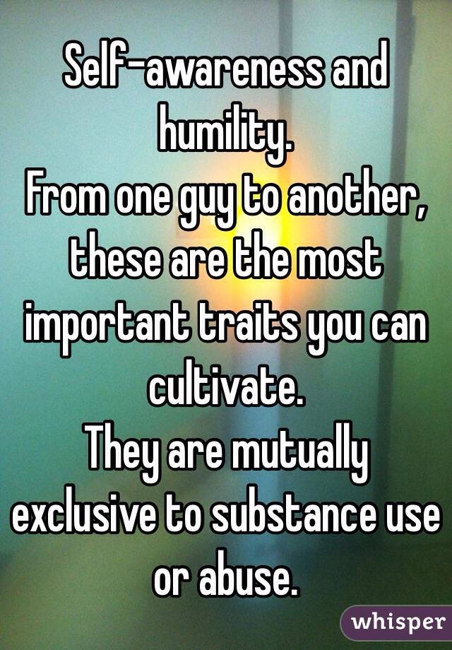 Self-awareness and humility.
From one guy to another, these are the most important traits you can cultivate.
They are mutually exclusive to substance use or abuse.