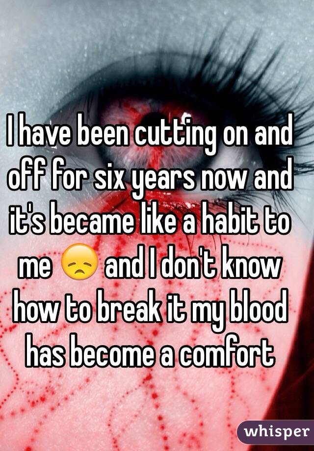I have been cutting on and off for six years now and it's became like a habit to me 😞 and I don't know how to break it my blood has become a comfort 