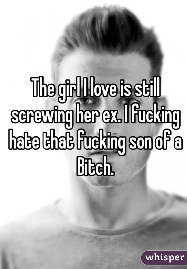 The girl I love is still screwing her ex. I fucking hate that fucking son of a Bitch. 