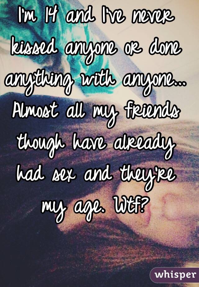 I'm 14 and I've never kissed anyone or done anything with anyone... Almost all my friends though have already had sex and they're my age. Wtf?