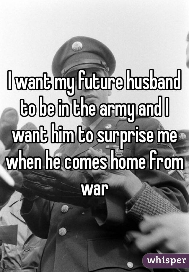 I want my future husband to be in the army and I want him to surprise me when he comes home from war 