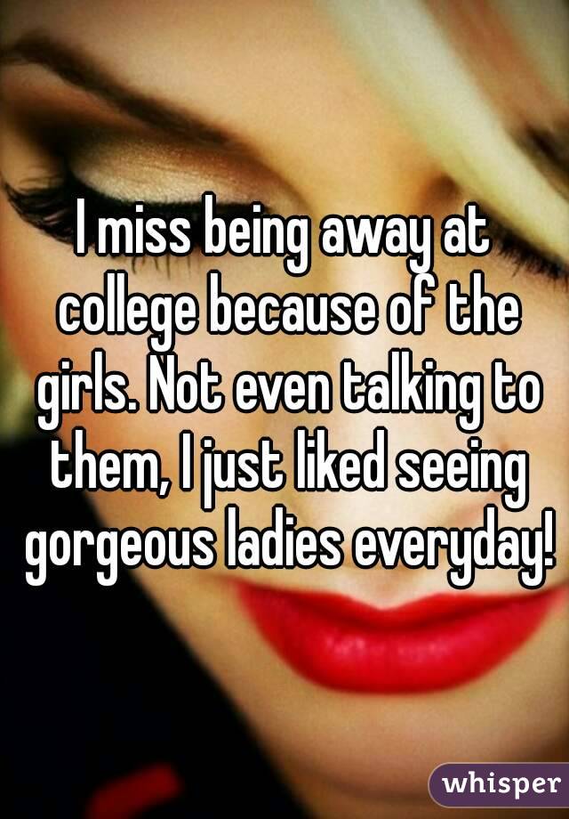 I miss being away at college because of the girls. Not even talking to them, I just liked seeing gorgeous ladies everyday!
