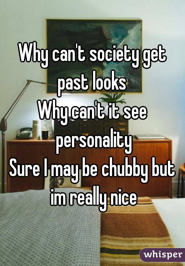 Why can't society get past looks 
Why can't it see personality
Sure I may be chubby but im really nice