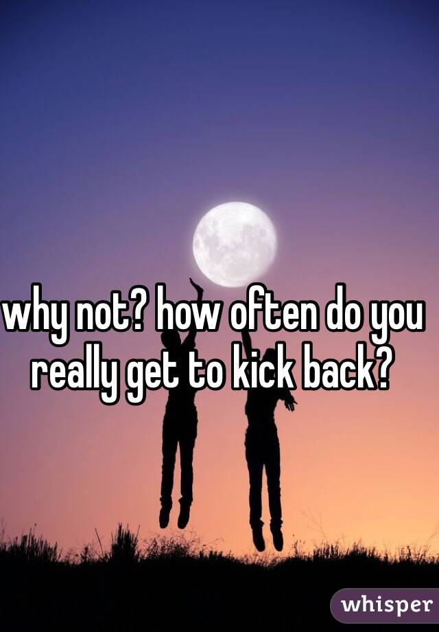 why not? how often do you really get to kick back?