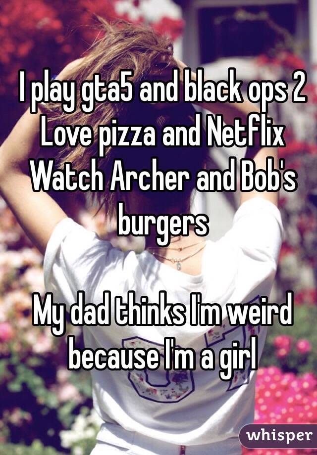 I play gta5 and black ops 2
Love pizza and Netflix 
Watch Archer and Bob's burgers 

My dad thinks I'm weird because I'm a girl 