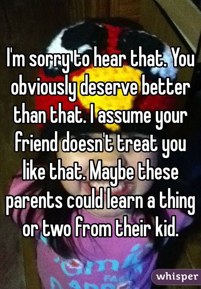I'm sorry to hear that. You obviously deserve better than that. I assume your friend doesn't treat you like that. Maybe these parents could learn a thing or two from their kid. 