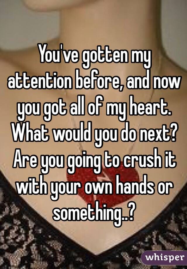 You've gotten my attention before, and now you got all of my heart. What would you do next? Are you going to crush it with your own hands or something..?