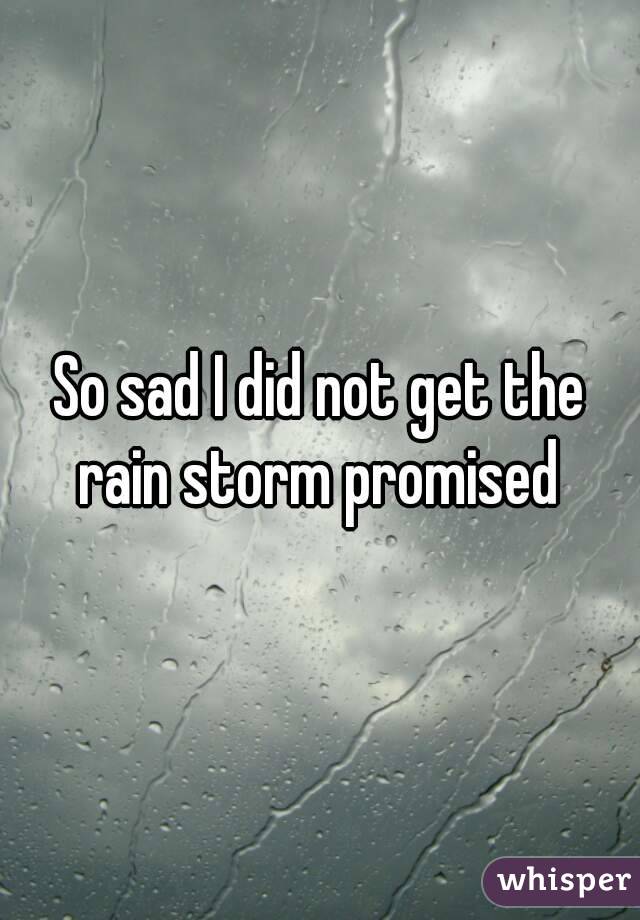 So sad I did not get the rain storm promised 