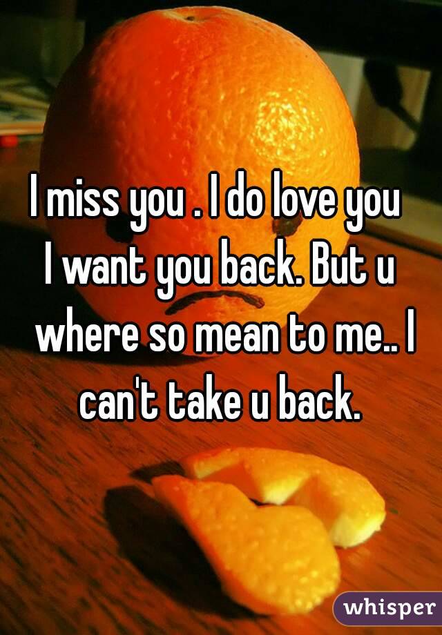 I miss you . I do love you 
I want you back. But u where so mean to me.. I can't take u back. 