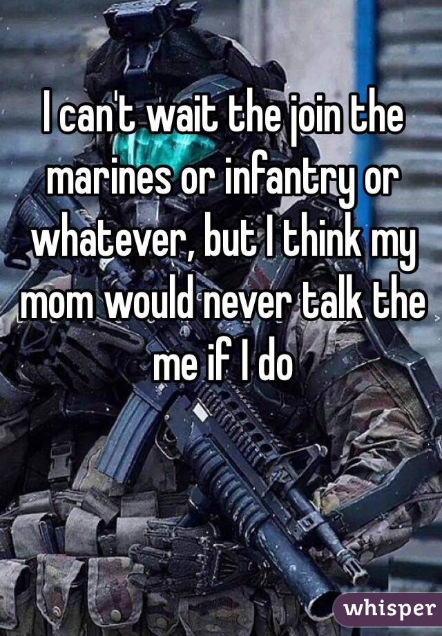 I can't wait the join the marines or infantry or whatever, but I think my mom would never talk the me if I do