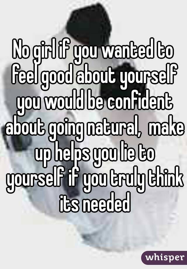 No girl if you wanted to feel good about yourself you would be confident about going natural,  make up helps you lie to yourself if you truly think its needed