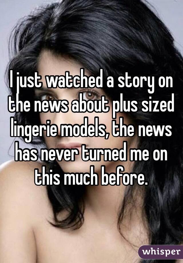 I just watched a story on the news about plus sized lingerie models, the news has never turned me on this much before.