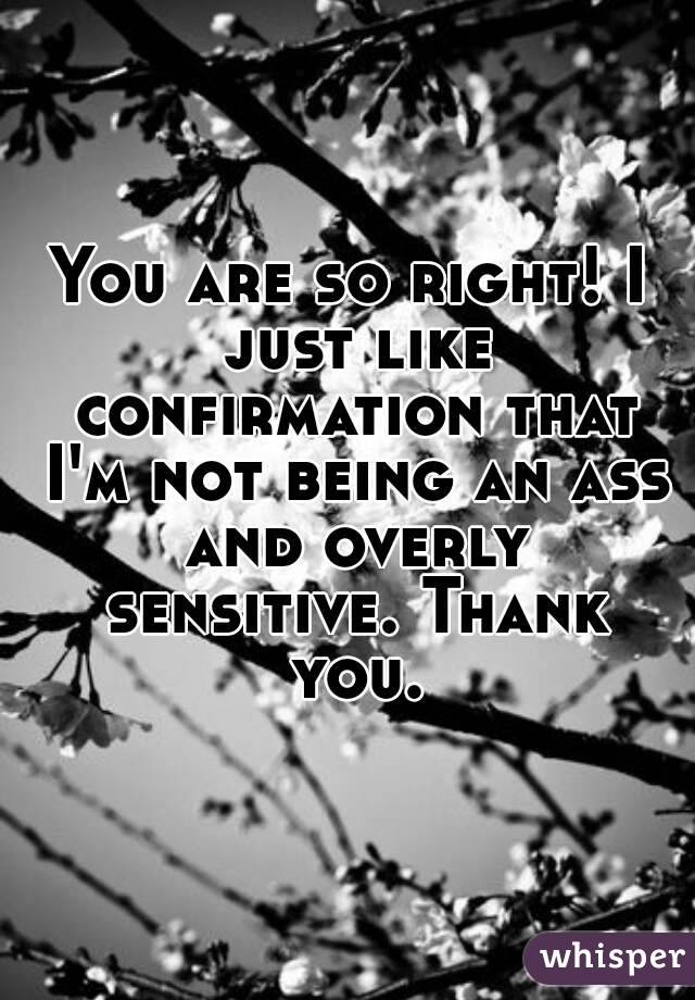 You are so right! I just like confirmation that I'm not being an ass and overly sensitive. Thank you.