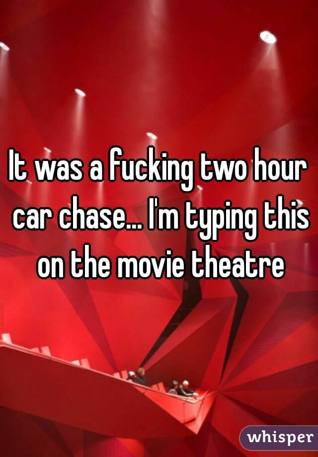 It was a fucking two hour car chase... I'm typing this on the movie theatre