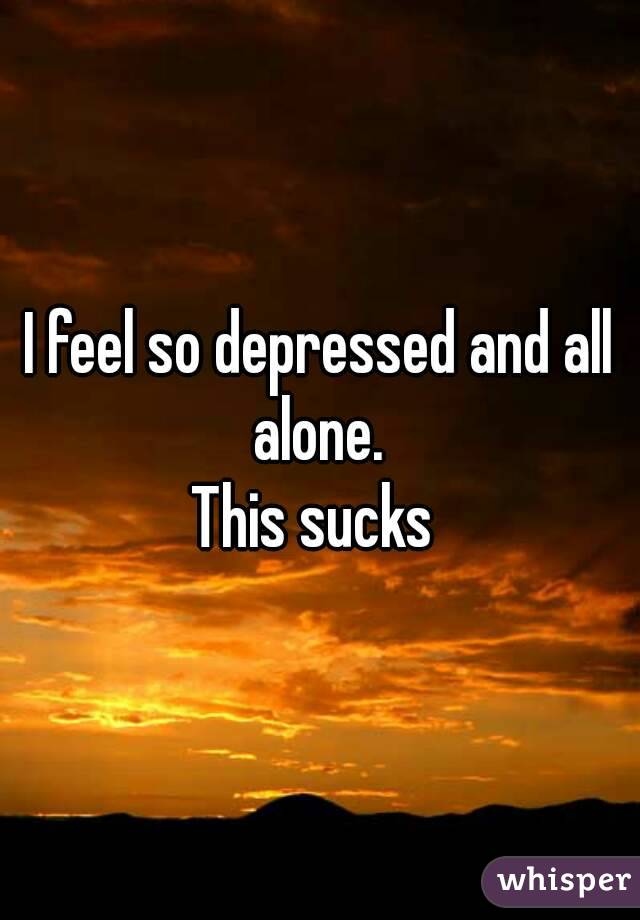 I feel so depressed and all alone. 
This sucks 