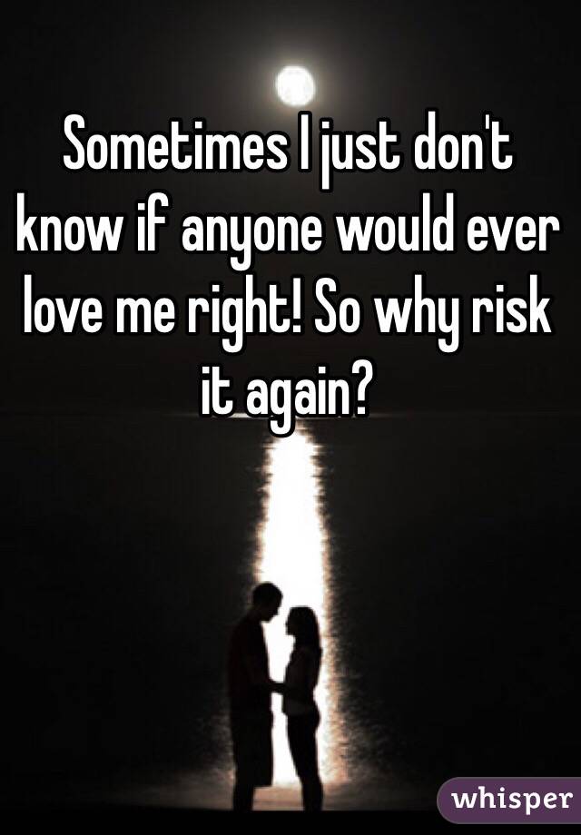 Sometimes I just don't know if anyone would ever love me right! So why risk it again? 