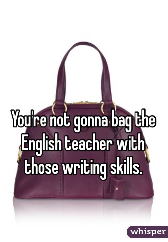 You're not gonna bag the English teacher with those writing skills. 
