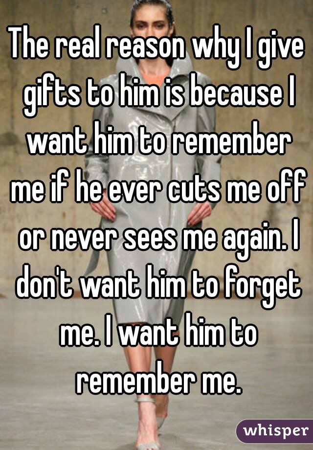 The real reason why I give gifts to him is because I want him to remember me if he ever cuts me off or never sees me again. I don't want him to forget me. I want him to remember me.