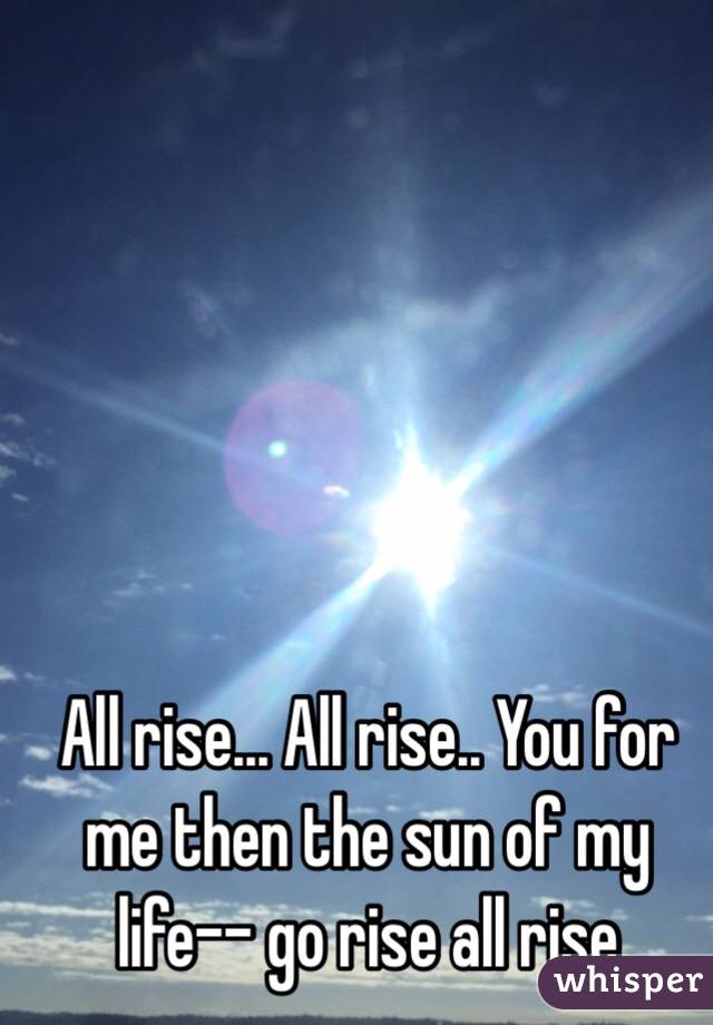 All rise... All rise.. You for me then the sun of my life-- go rise all rise