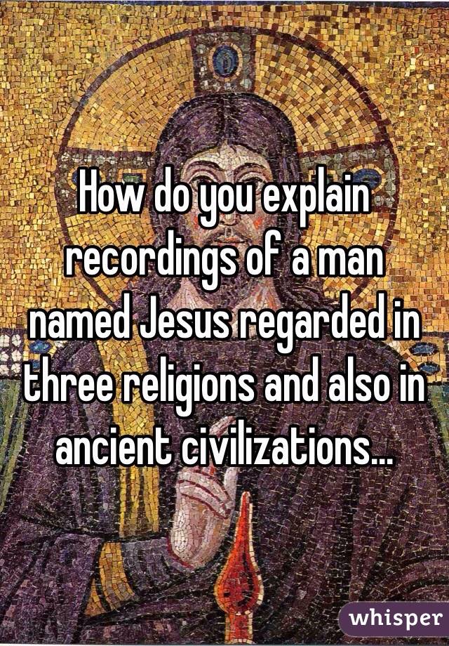 How do you explain recordings of a man named Jesus regarded in three religions and also in ancient civilizations...