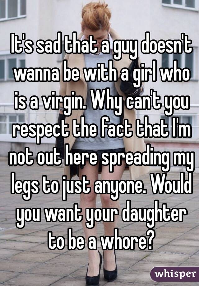 It's sad that a guy doesn't wanna be with a girl who is a virgin. Why can't you respect the fact that I'm not out here spreading my legs to just anyone. Would you want your daughter to be a whore? 