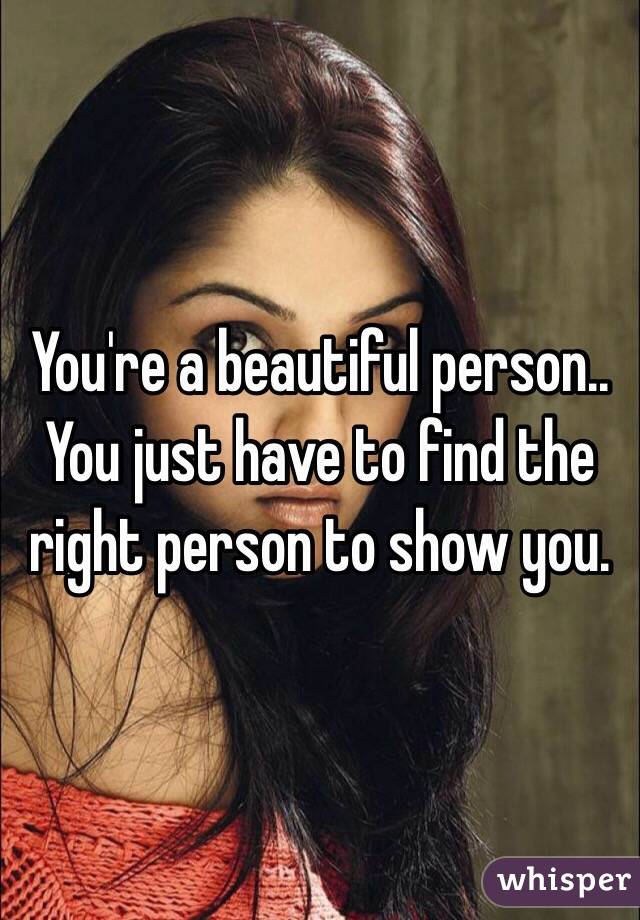 You're a beautiful person..
You just have to find the right person to show you.