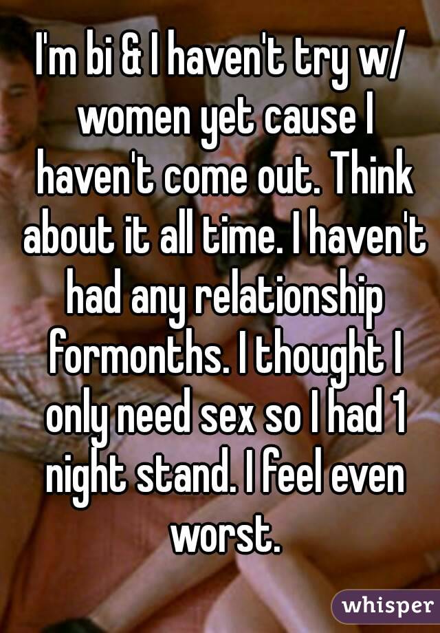 I'm bi & I haven't try w/ women yet cause I haven't come out. Think about it all time. I haven't had any relationship formonths. I thought I only need sex so I had 1 night stand. I feel even worst.

