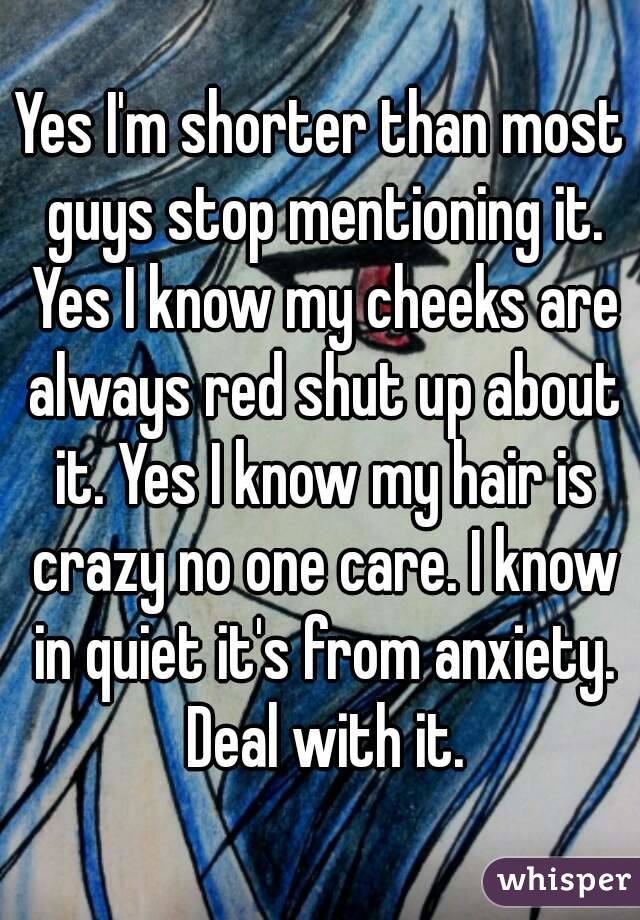 Yes I'm shorter than most guys stop mentioning it. Yes I know my cheeks are always red shut up about it. Yes I know my hair is crazy no one care. I know in quiet it's from anxiety. Deal with it.